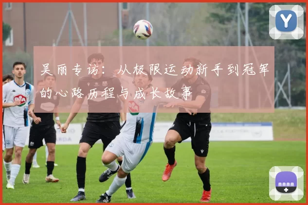 吴丽专访：从极限运动新手到冠军的心路历程与成长故事