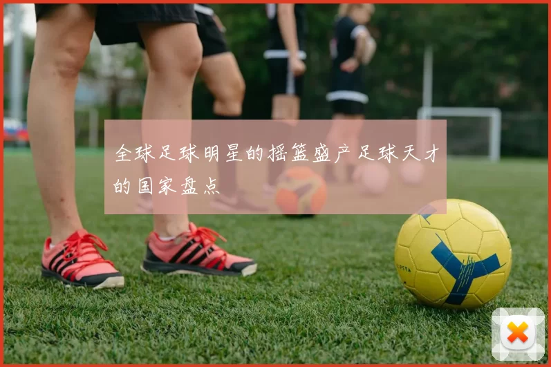 全球足球明星的摇篮盛产足球天才的国家盘点