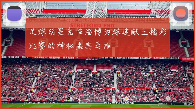 足球明星光临淄博为球迷献上精彩比赛的神秘嘉宾是谁