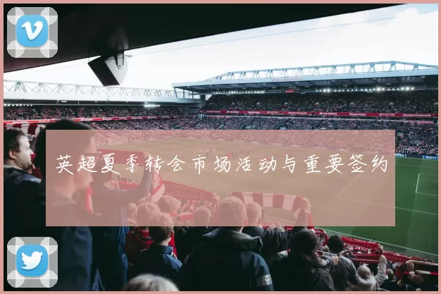 英超夏季转会市场活动与重要签约