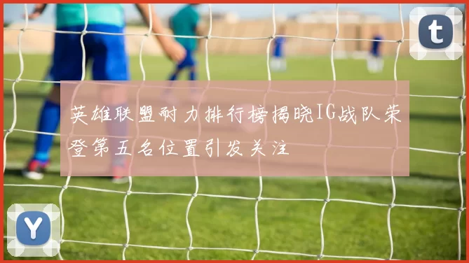 英雄联盟耐力排行榜揭晓IG战队荣登第五名位置引发关注
