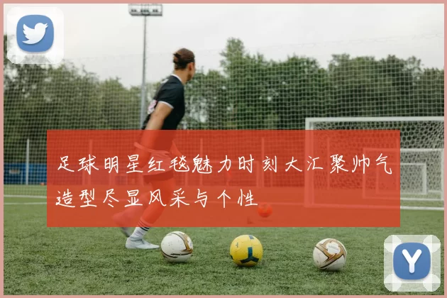 足球明星红毯魅力时刻大汇聚帅气造型尽显风采与个性