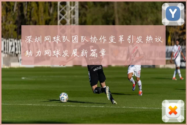 深圳网球队团队协作变革引发热议助力网球发展新篇章