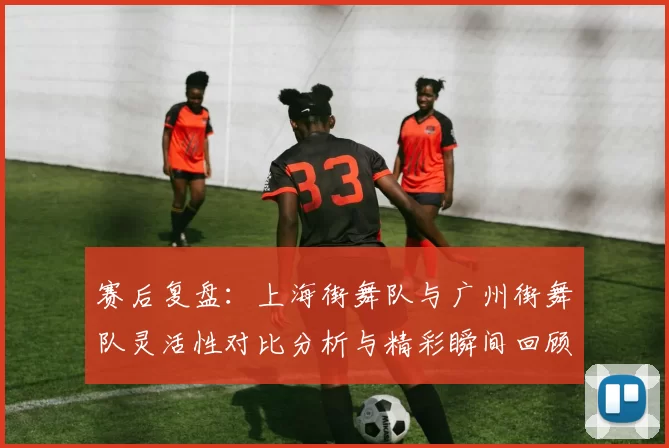 赛后复盘：上海街舞队与广州街舞队灵活性对比分析与精彩瞬间回顾
