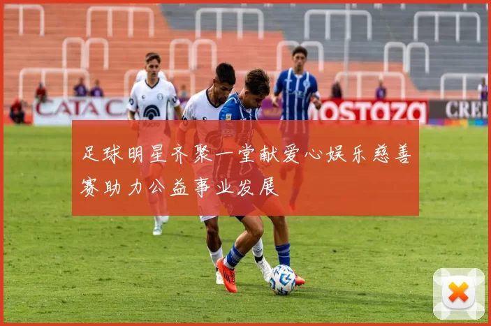 足球明星齐聚一堂献爱心娱乐慈善赛助力公益事业发展