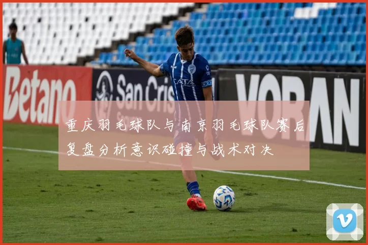 重庆羽毛球队与南京羽毛球队赛后复盘分析意识碰撞与战术对决