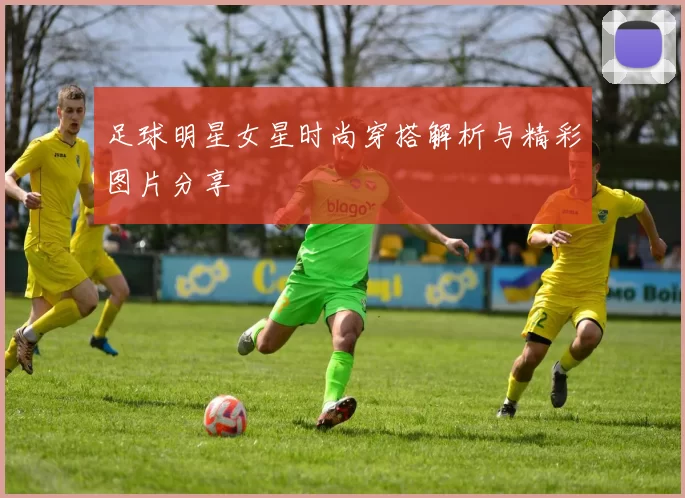 足球明星女星时尚穿搭解析与精彩图片分享