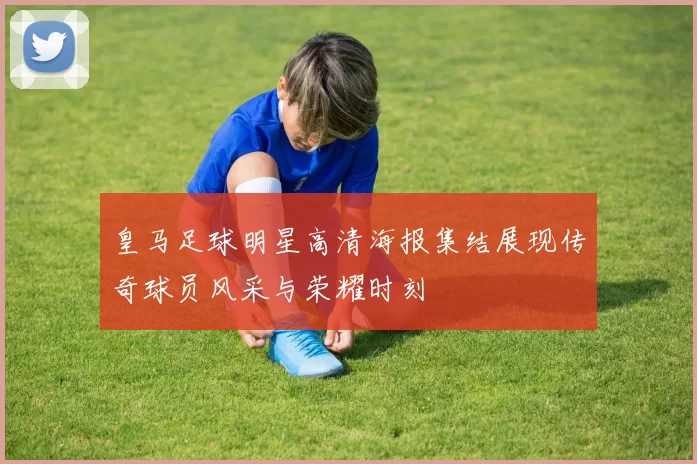 皇马足球明星高清海报集结展现传奇球员风采与荣耀时刻