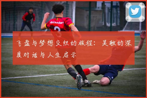 飞盘与梦想交织的旅程：吴敏的深度对话与人生启示