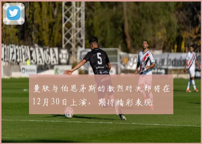 曼联与伯恩茅斯的激烈对决即将在12月30日上演，期待精彩表现