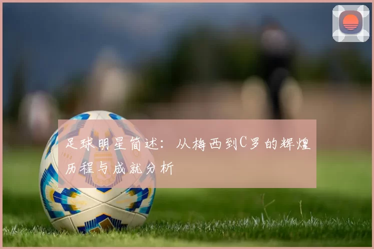 足球明星简述：从梅西到C罗的辉煌历程与成就分析