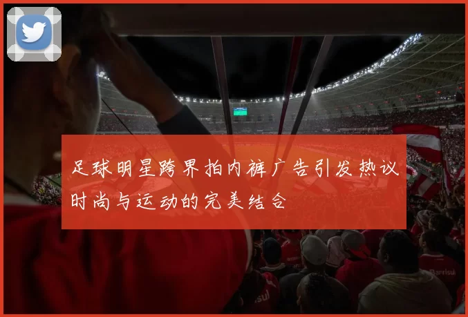 足球明星跨界拍内裤广告引发热议时尚与运动的完美结合