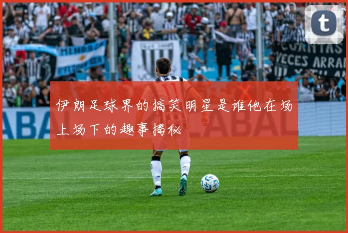 伊朗足球界的搞笑明星是谁他在场上场下的趣事揭秘