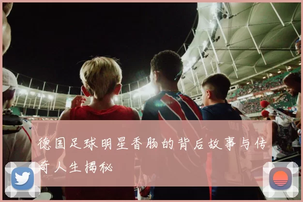 德国足球明星香肠的背后故事与传奇人生揭秘