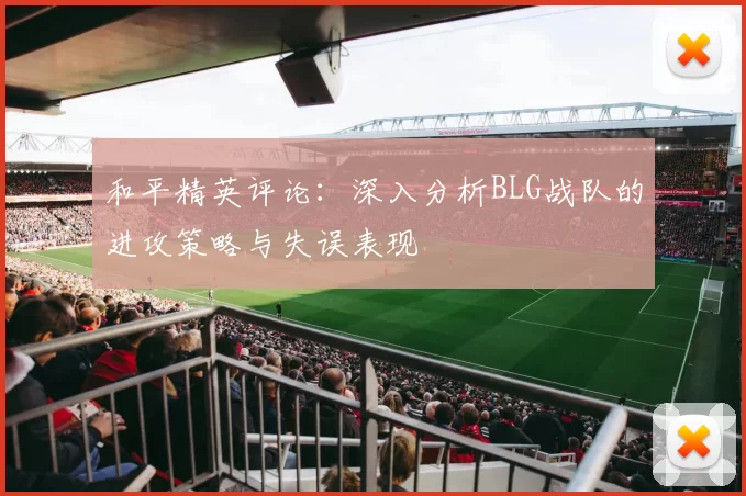 和平精英评论：深入分析BLG战队的进攻策略与失误表现