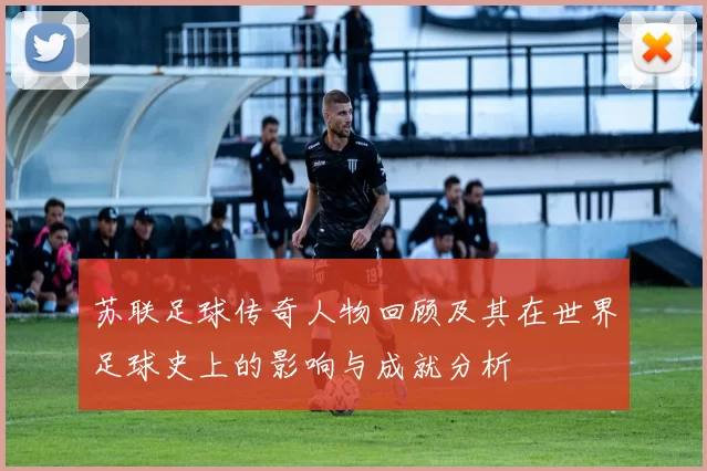 苏联足球传奇人物回顾及其在世界足球史上的影响与成就分析