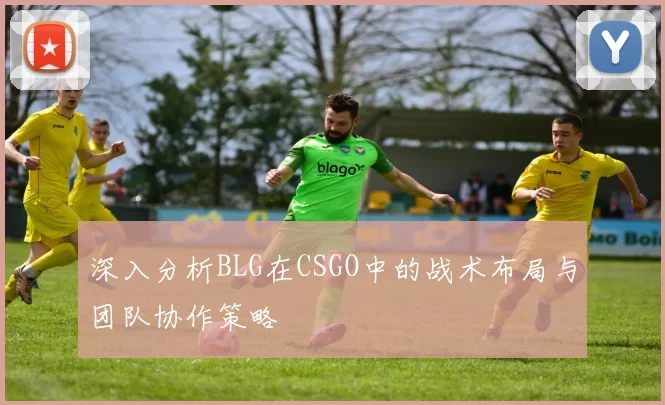 深入分析BLG在CSGO中的战术布局与团队协作策略