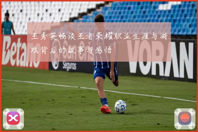 王秀英畅谈王者荣耀职业生涯与游戏背后的故事与感悟