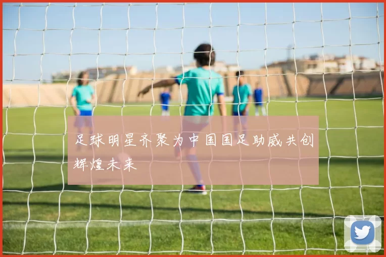 足球明星齐聚为中国国足助威共创辉煌未来