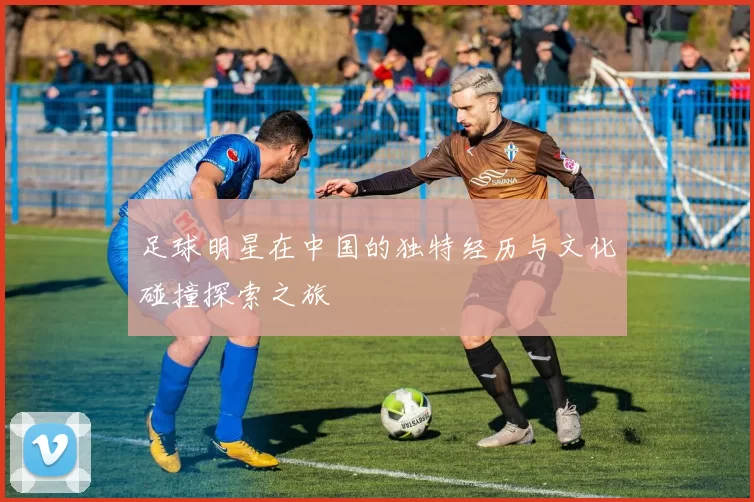 足球明星在中国的独特经历与文化碰撞探索之旅