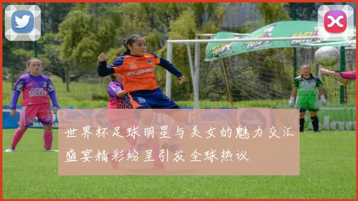 世界杯足球明星与美女的魅力交汇盛宴精彩纷呈引发全球热议