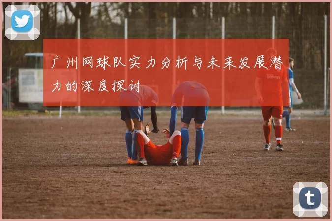 广州网球队实力分析与未来发展潜力的深度探讨