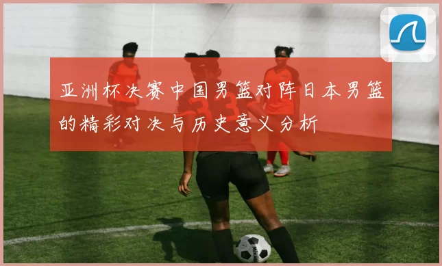 亚洲杯决赛中国男篮对阵日本男篮的精彩对决与历史意义分析