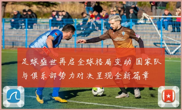 足球盛世再启全球格局变动 国家队与俱乐部势力对决呈现全新篇章