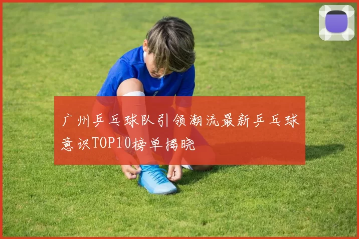广州乒乓球队引领潮流最新乒乓球意识TOP10榜单揭晓