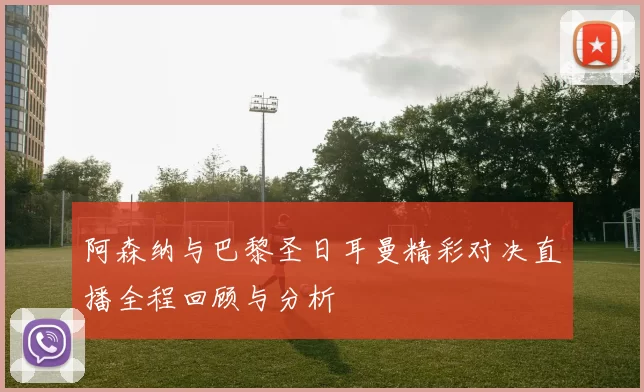 阿森纳与巴黎圣日耳曼精彩对决直播全程回顾与分析