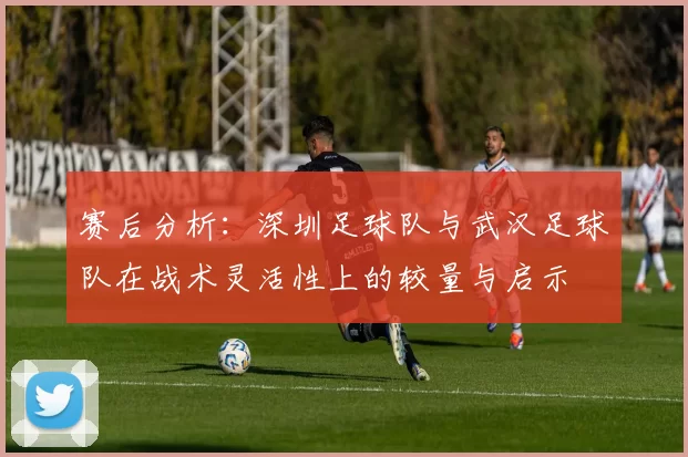 赛后分析：深圳足球队与武汉足球队在战术灵活性上的较量与启示