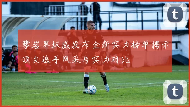 攀岩界权威发布全新实力榜单揭示顶尖选手风采与实力对比