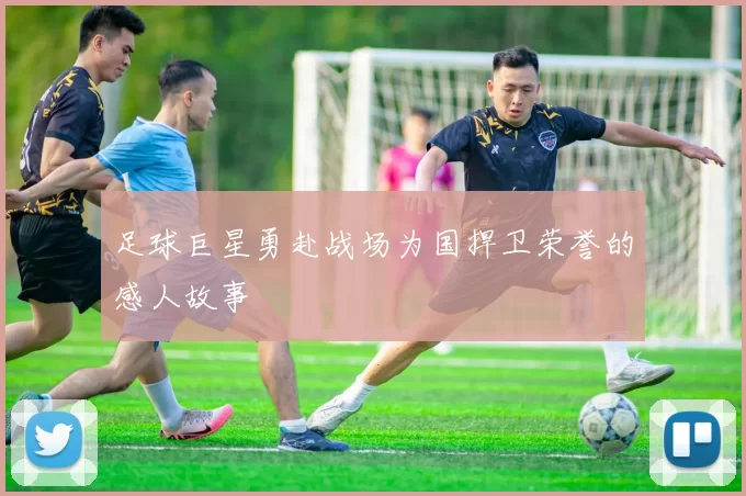足球巨星勇赴战场为国捍卫荣誉的感人故事