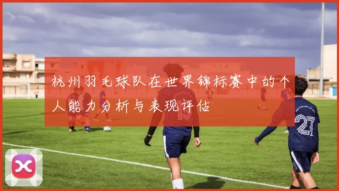 杭州羽毛球队在世界锦标赛中的个人能力分析与表现评估
