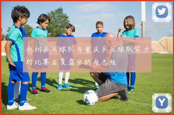 杭州乒乓球队与重庆乒乓球队实力对比赛后复盘分析与总结