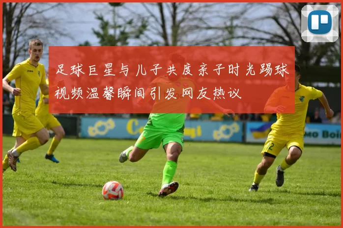 足球巨星与儿子共度亲子时光踢球视频温馨瞬间引发网友热议
