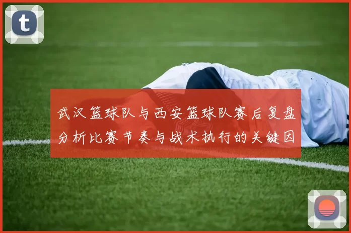 武汉篮球队与西安篮球队赛后复盘分析比赛节奏与战术执行的关键因素