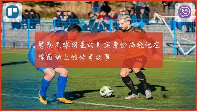 警察足球明星的真实身份揭晓他在绿茵场上的传奇故事