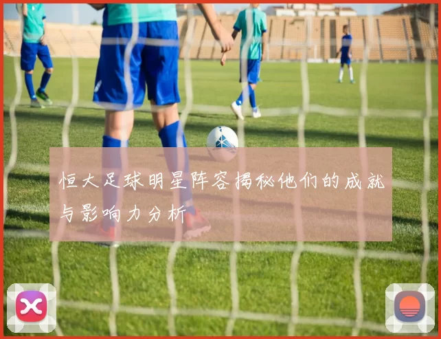 恒大足球明星阵容揭秘他们的成就与影响力分析