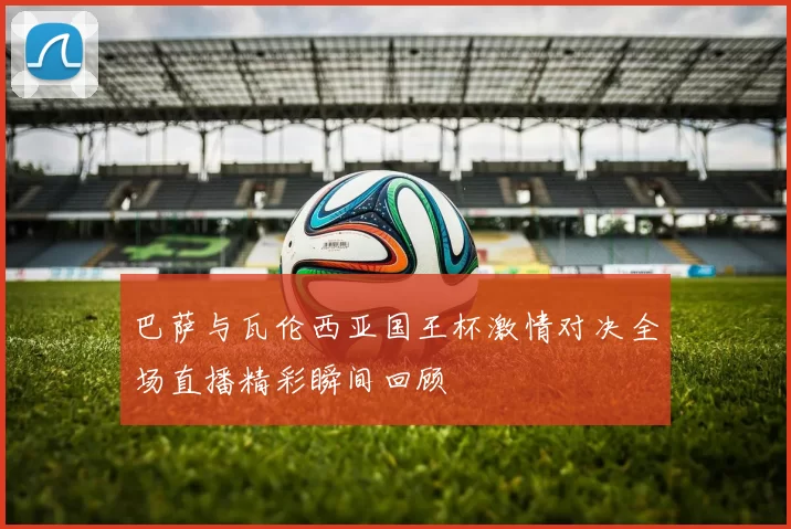 巴萨与瓦伦西亚国王杯激情对决全场直播精彩瞬间回顾