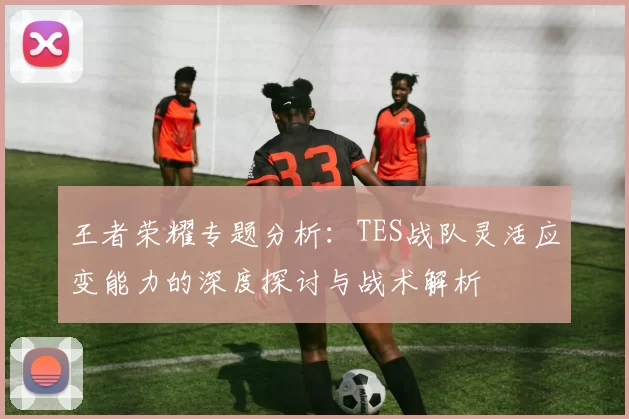 王者荣耀专题分析：TES战队灵活应变能力的深度探讨与战术解析
