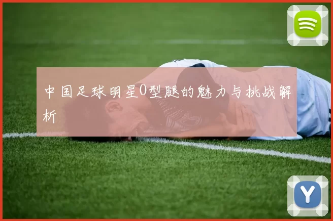 中国足球明星O型腿的魅力与挑战解析