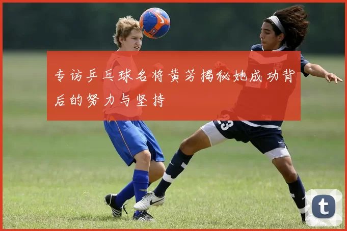 专访乒乓球名将黄芳揭秘她成功背后的努力与坚持