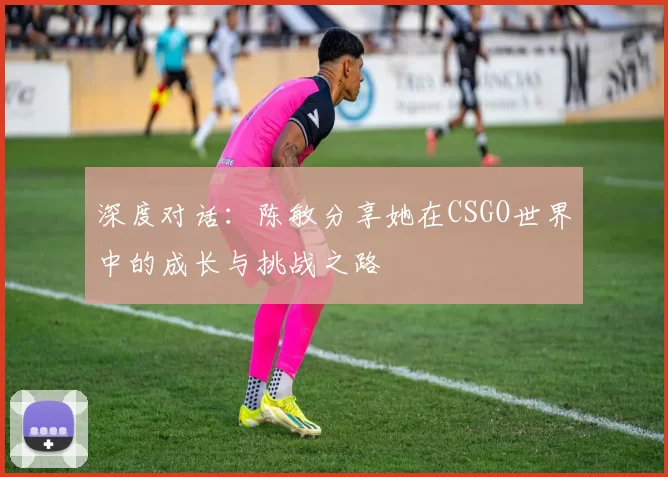 深度对话：陈敏分享她在CSGO世界中的成长与挑战之路