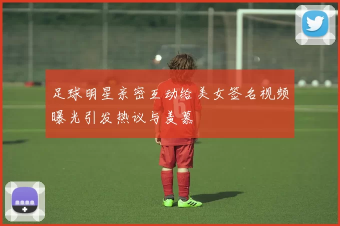 足球明星亲密互动给美女签名视频曝光引发热议与羡慕