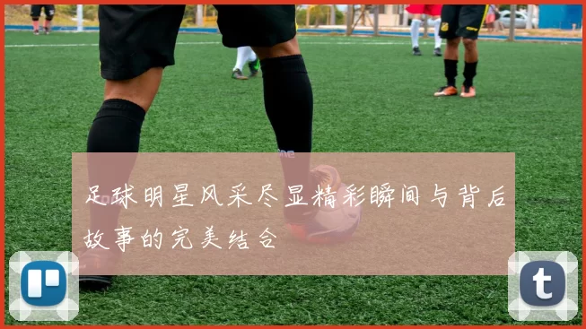 足球明星风采尽显精彩瞬间与背后故事的完美结合
