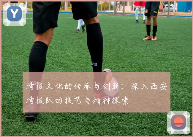 滑板文化的传承与创新：深入西安滑板队的技艺与精神探索