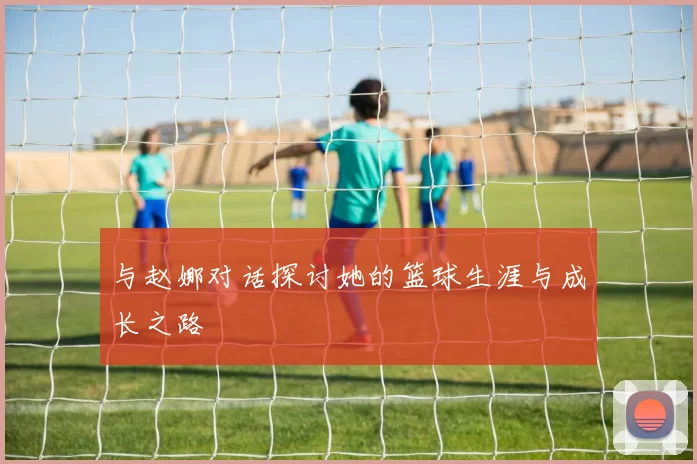 与赵娜对话探讨她的篮球生涯与成长之路