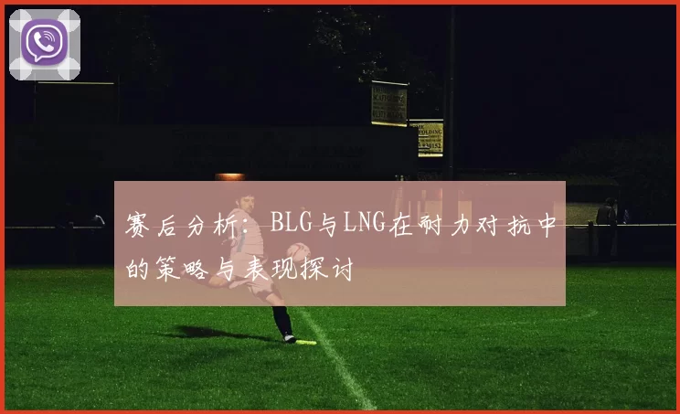 赛后分析：BLG与LNG在耐力对抗中的策略与表现探讨