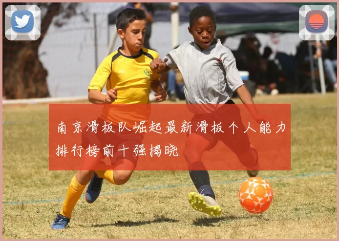 南京滑板队崛起最新滑板个人能力排行榜前十强揭晓